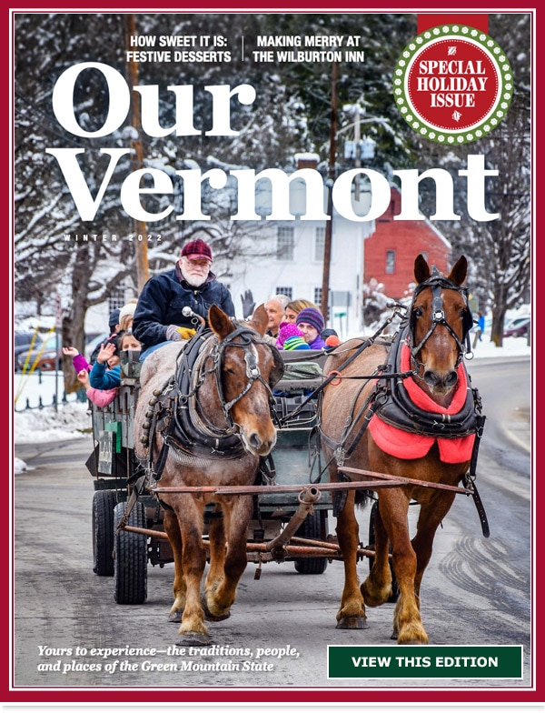 Our Vermont. Special Holiday Issue. How Sweet It Is: Festive Desserts. Making Merry At The Wilburton Inn. Yours to experience- the traditions, people, and places of the Green Mountain State. View This Edition