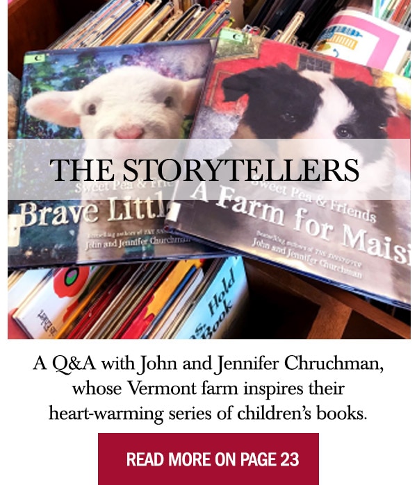 The Storytellers  A Q&A with John and Jennifer Chruchman, whose Vermont farm inspires their heart-warming series of children’s books. Read More On Page 23