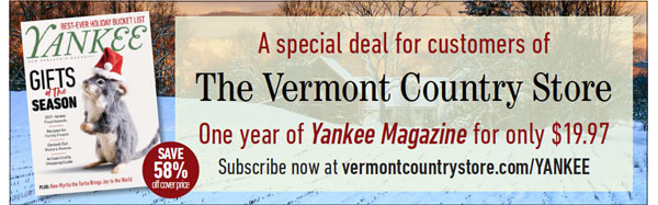 A special deal for customers of The Vermont Country Store. One year of Yankee Magazine for only $19.97. Save 52% off cover price. Subscribe now at vermontcountrystore.com/YANKEE